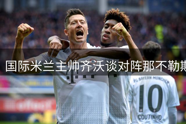 国际米兰主帅齐沃谈对阵那不勒斯：每场比赛都是关键战