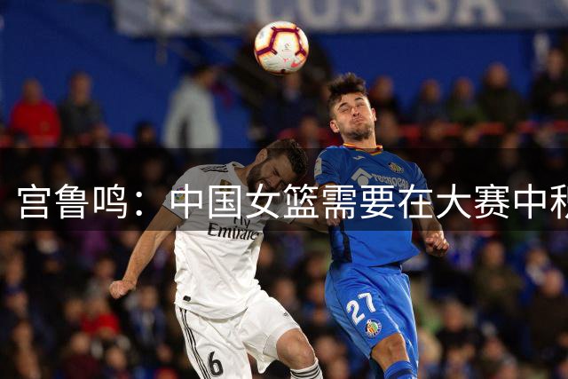 宫鲁鸣：中国女篮需要在大赛中积累经验、增强信心