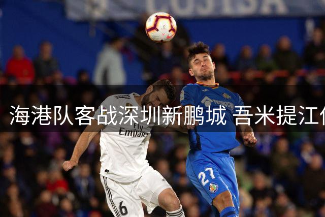 海港队客战深圳新鹏城 吾米提江伤缺后续比赛