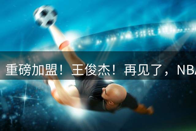 重磅加盟！王俊杰！再见了，NBA！